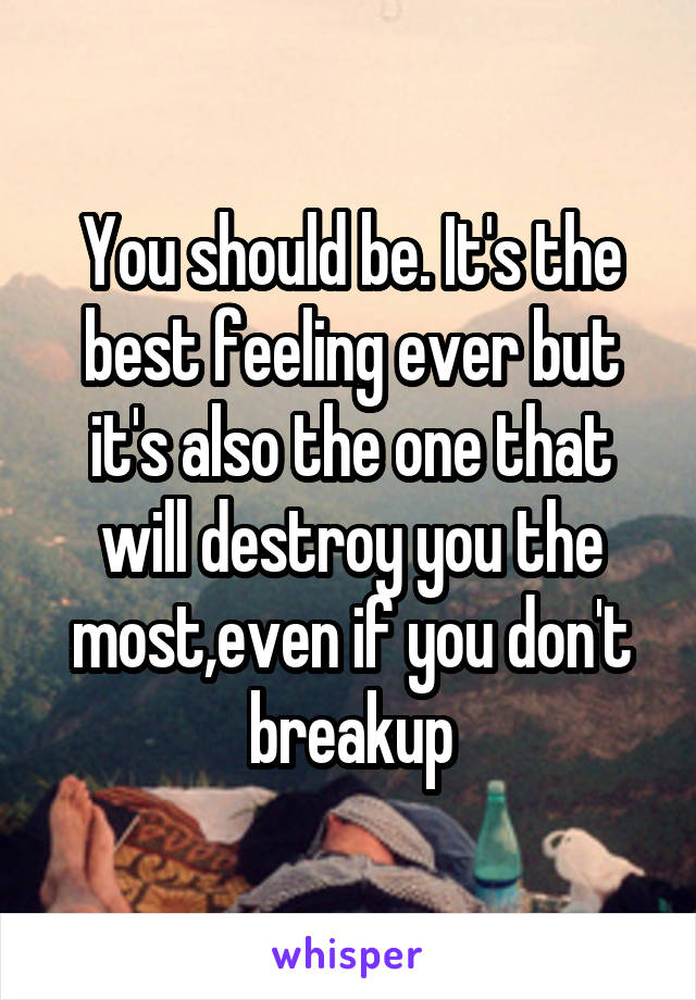 You should be. It's the best feeling ever but it's also the one that will destroy you the most,even if you don't breakup