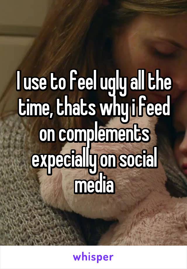 I use to feel ugly all the time, thats why i feed on complements expecially on social media