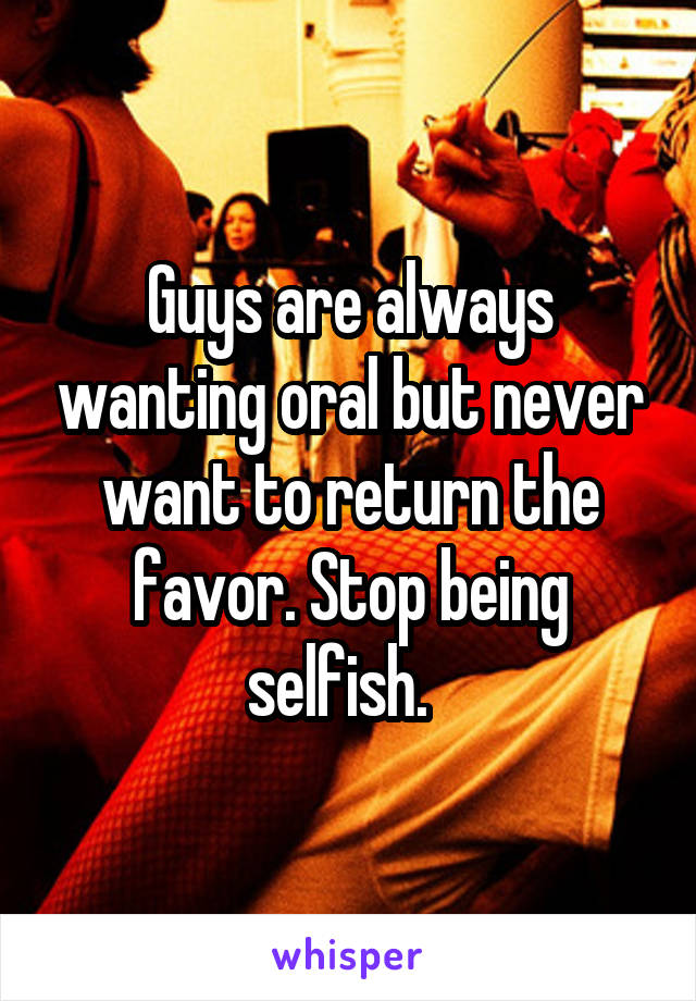 Guys are always wanting oral but never want to return the favor. Stop being selfish.  