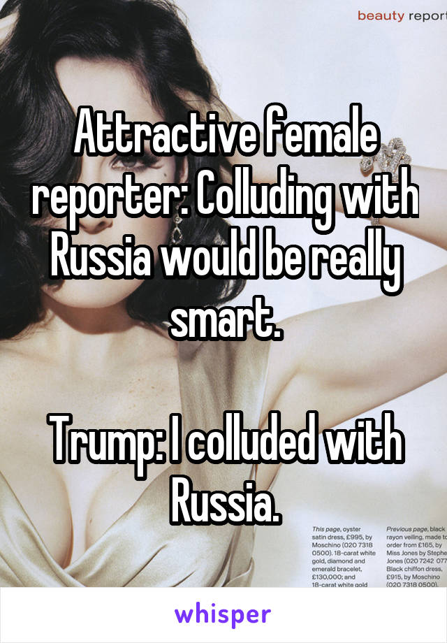 Attractive female reporter: Colluding with Russia would be really smart.

Trump: I colluded with Russia.
