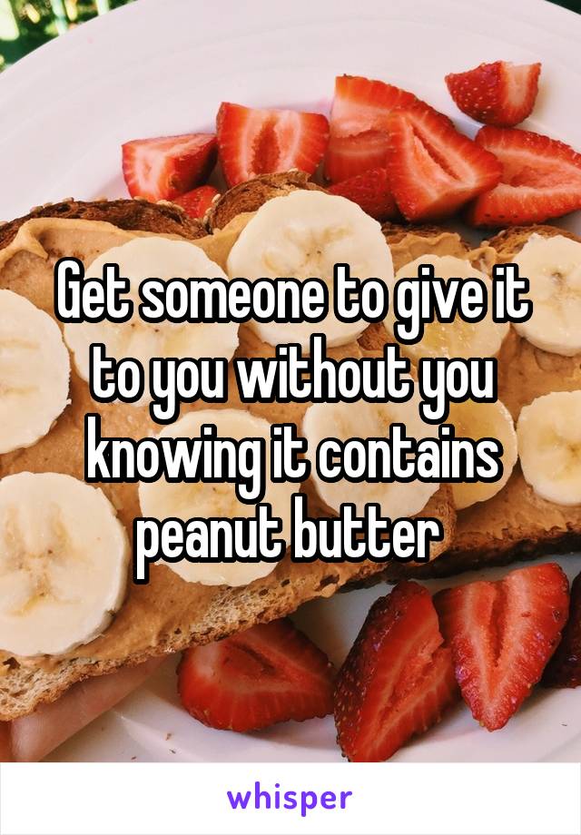 Get someone to give it to you without you knowing it contains peanut butter 
