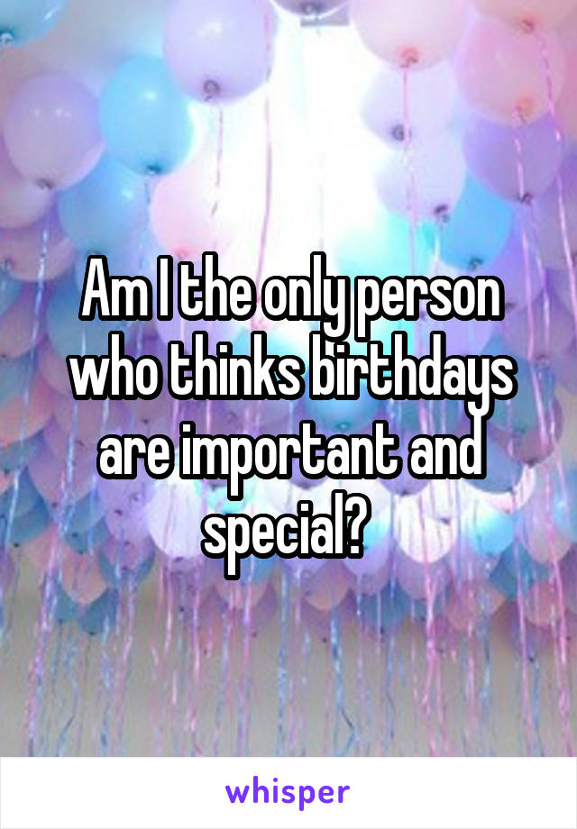 Am I the only person who thinks birthdays are important and special? 