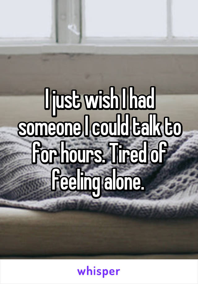 I just wish I had someone I could talk to for hours. Tired of feeling alone. 
