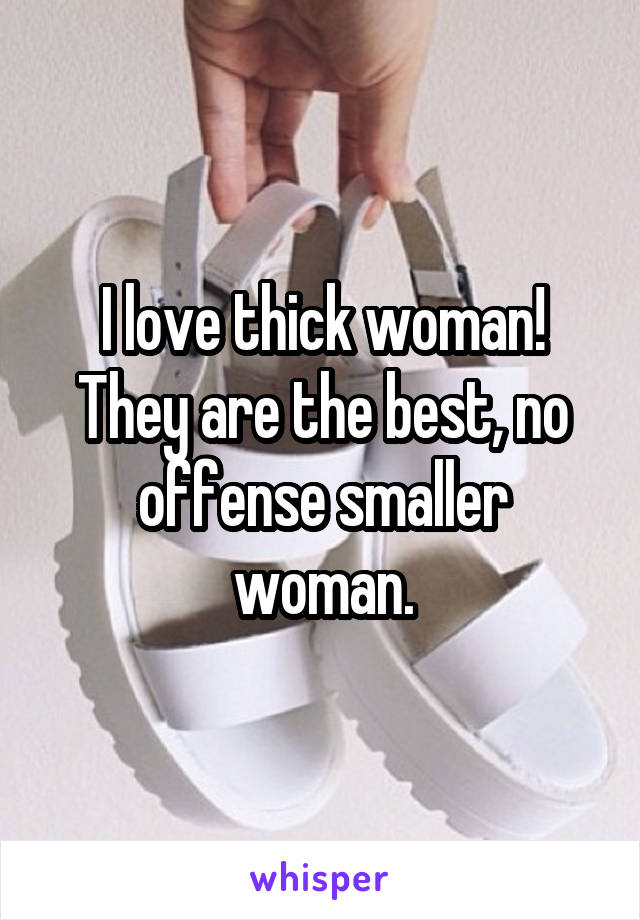 I love thick woman! They are the best, no offense smaller woman.