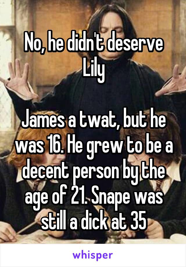 No, he didn't deserve Lily

James a twat, but he was 16. He grew to be a decent person by the age of 21. Snape was still a dick at 35