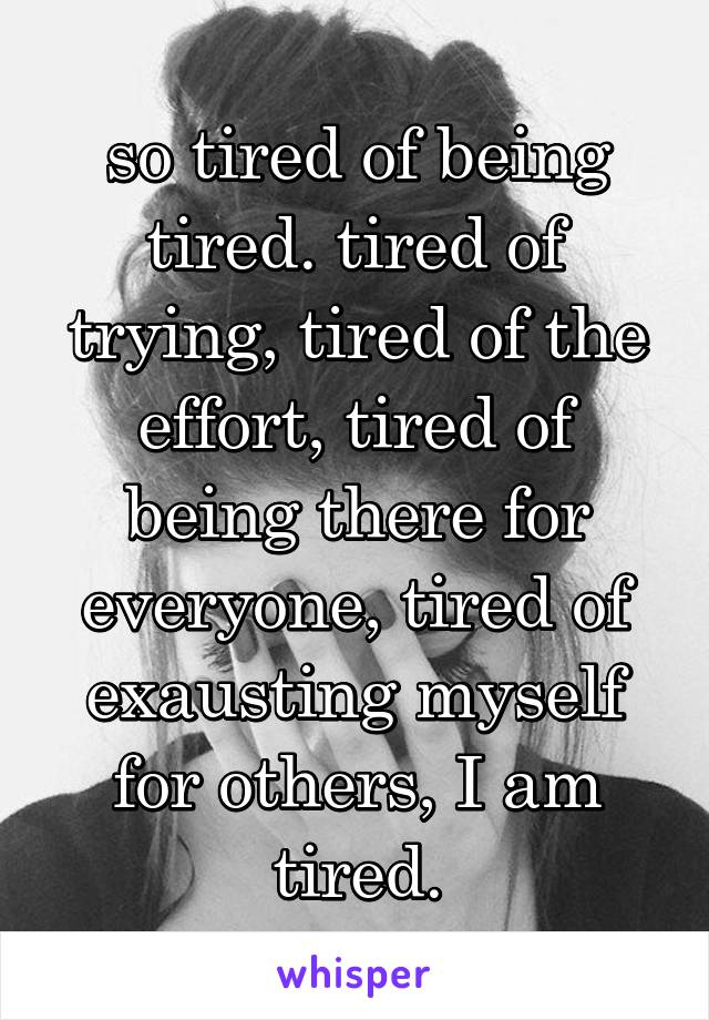 so tired of being tired. tired of trying, tired of the effort, tired of being there for everyone, tired of exausting myself for others, I am tired.