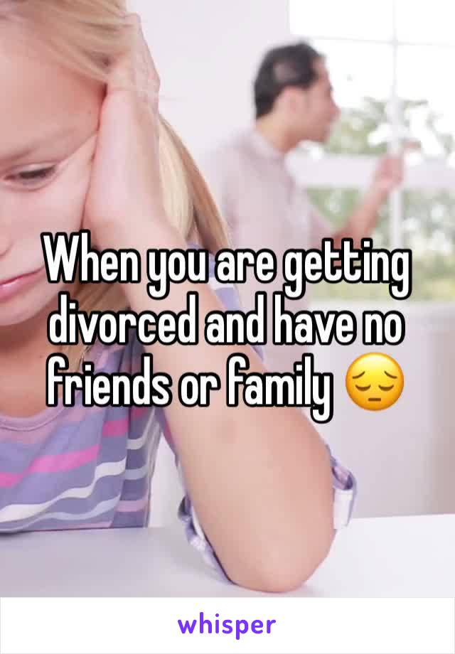 When you are getting divorced and have no friends or family 😔