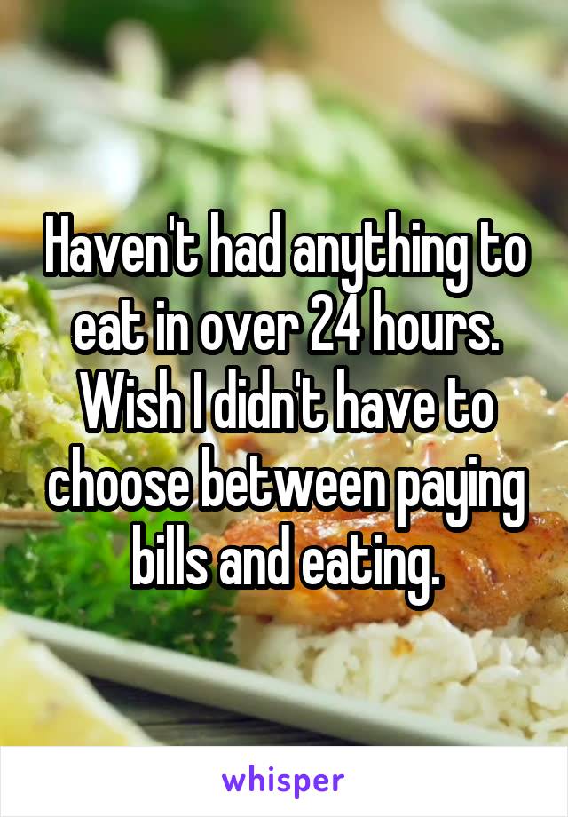 Haven't had anything to eat in over 24 hours. Wish I didn't have to choose between paying bills and eating.