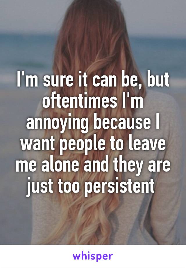 I'm sure it can be, but oftentimes I'm annoying because I want people to leave me alone and they are just too persistent 