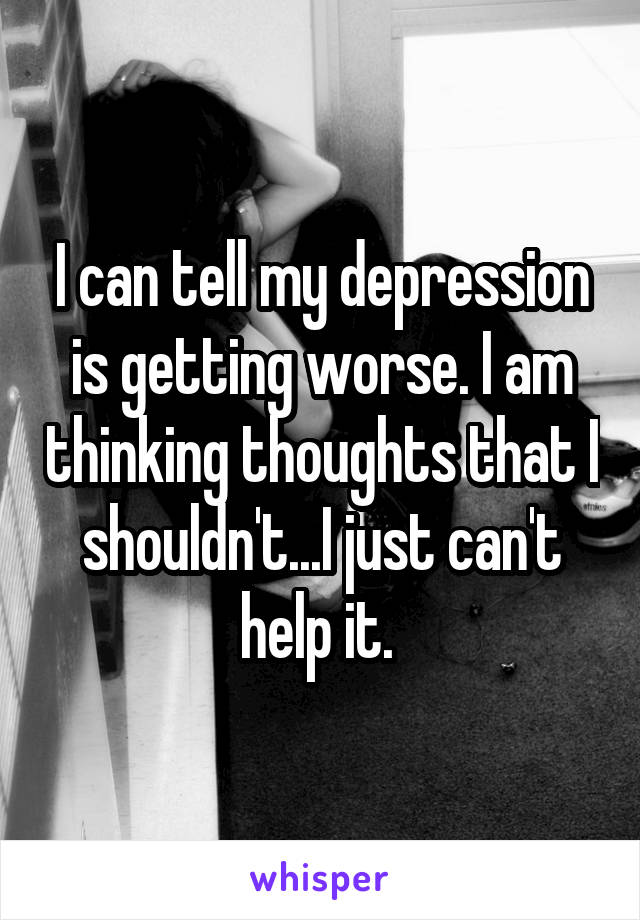 I can tell my depression is getting worse. I am thinking thoughts that I shouldn't...I just can't help it. 