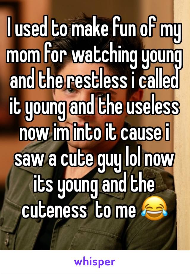 I used to make fun of my mom for watching young and the restless i called it young and the useless now im into it cause i saw a cute guy lol now its young and the cuteness  to me 😂