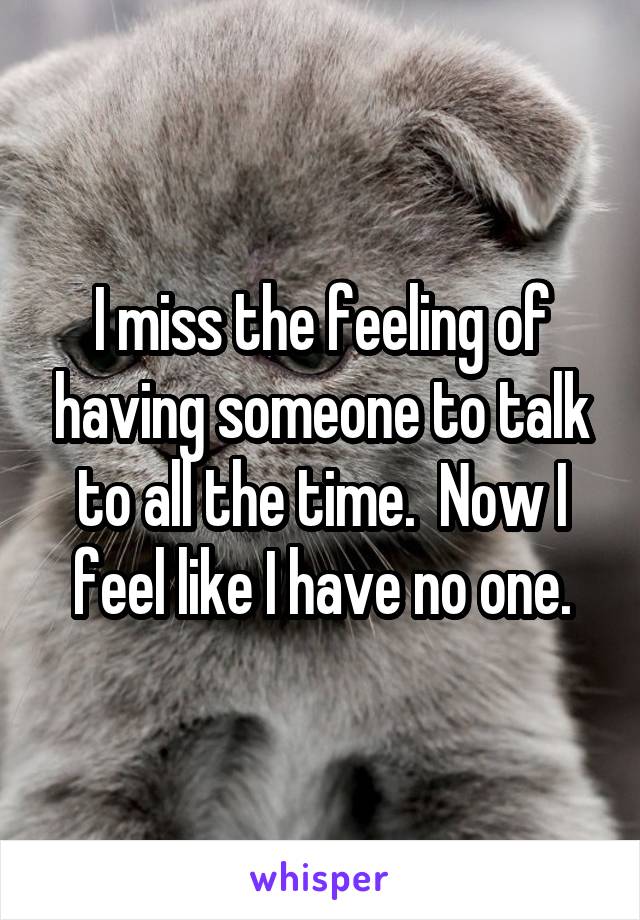 I miss the feeling of having someone to talk to all the time.  Now I feel like I have no one.