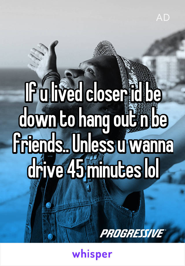 If u lived closer id be down to hang out n be friends.. Unless u wanna drive 45 minutes lol