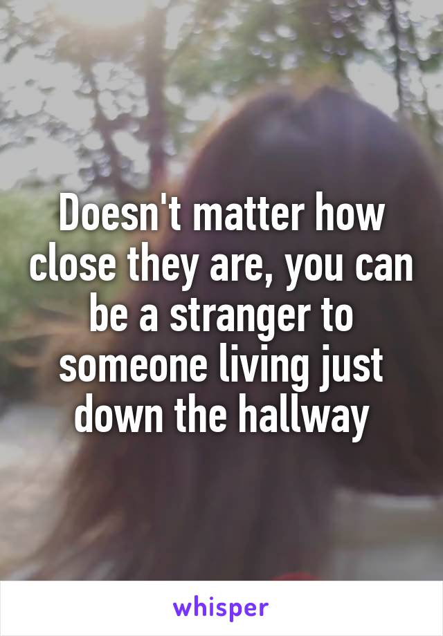 Doesn't matter how close they are, you can be a stranger to someone living just down the hallway
