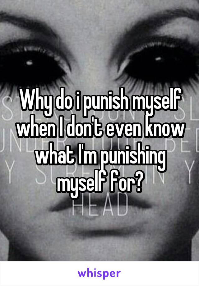Why do i punish myself when I don't even know what I'm punishing myself for?