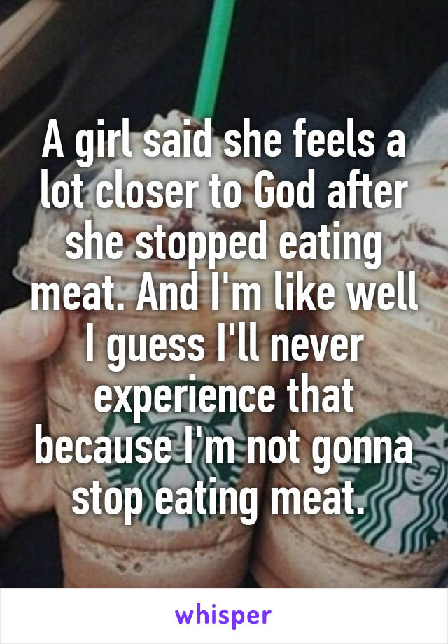 A girl said she feels a lot closer to God after she stopped eating meat. And I'm like well I guess I'll never experience that because I'm not gonna stop eating meat. 