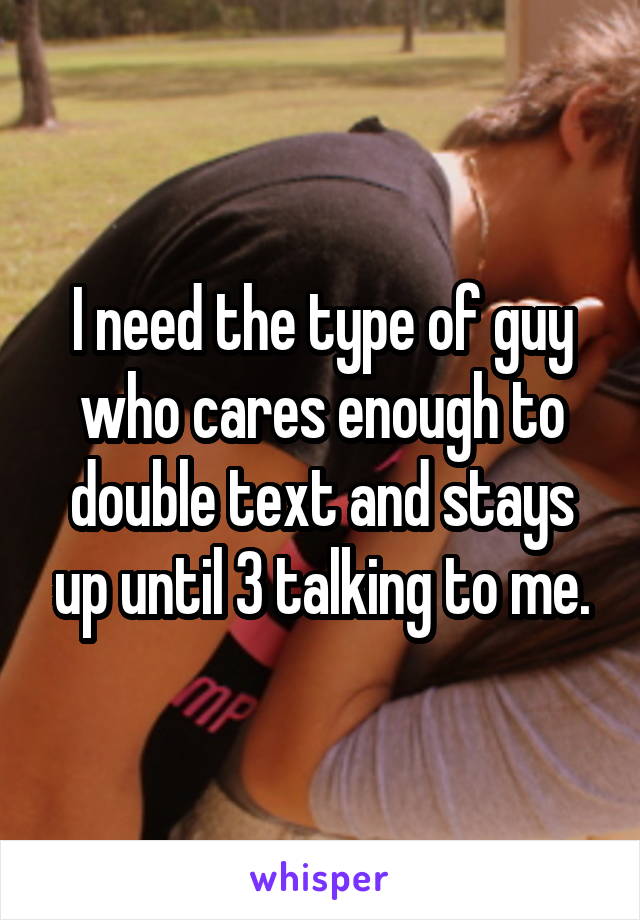 I need the type of guy who cares enough to double text and stays up until 3 talking to me.