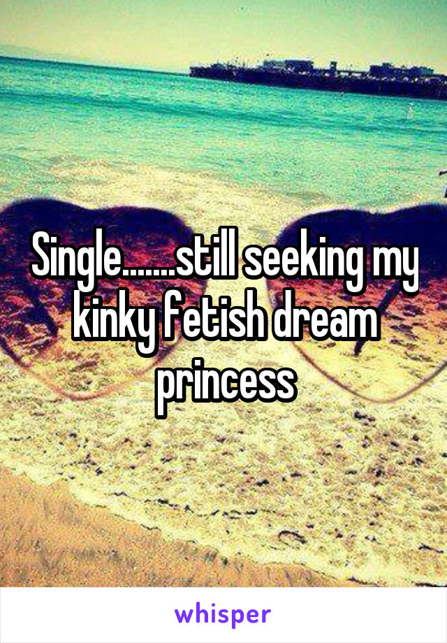 Single.......still seeking my kinky fetish dream princess