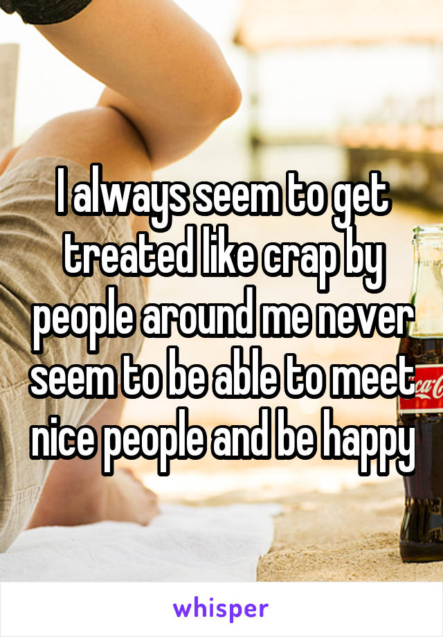 I always seem to get treated like crap by people around me never seem to be able to meet nice people and be happy
