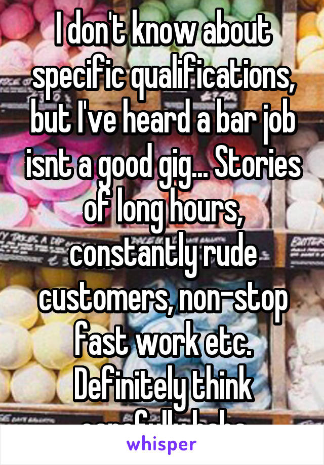 I don't know about specific qualifications, but I've heard a bar job isnt a good gig... Stories of long hours, constantly rude customers, non-stop fast work etc. Definitely think carefully haha