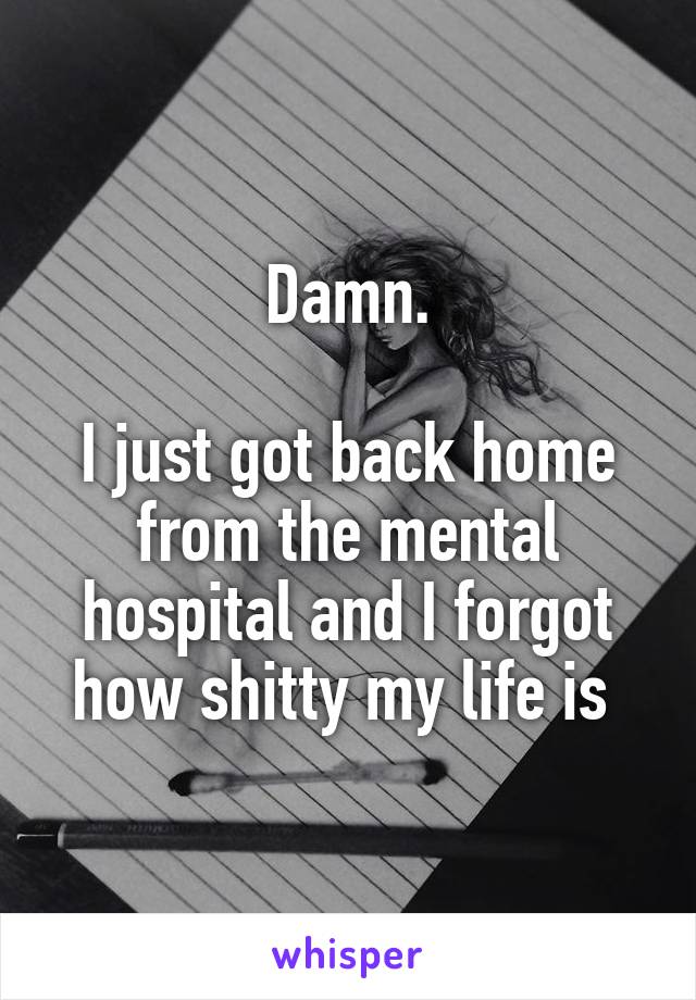 Damn.

I just got back home from the mental hospital and I forgot how shitty my life is 