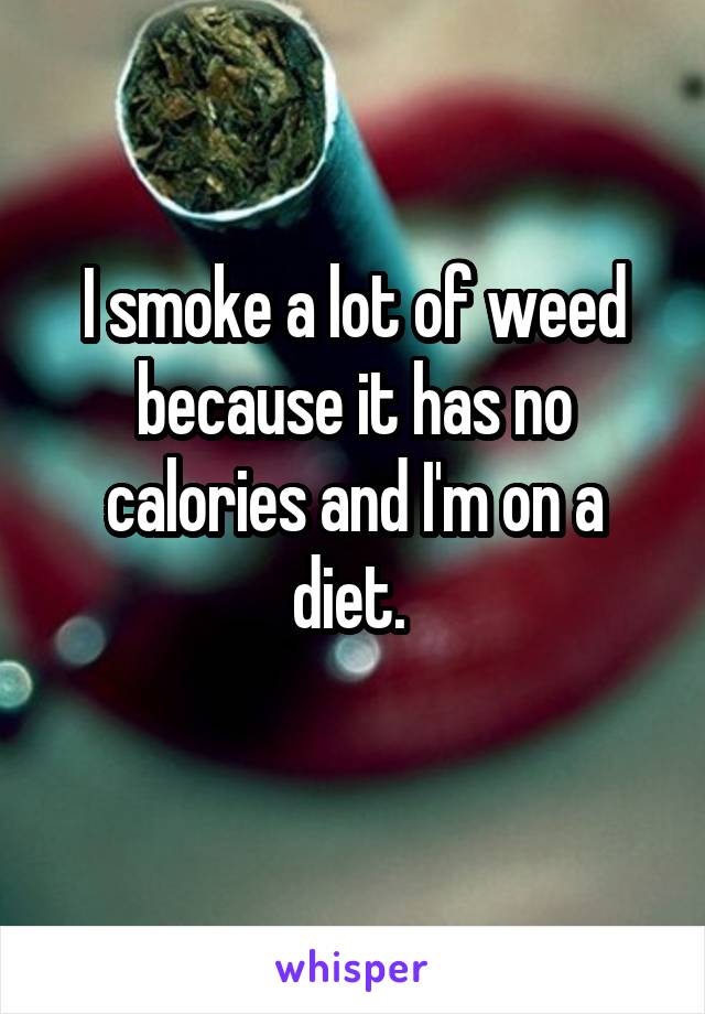 I smoke a lot of weed because it has no calories and I'm on a diet. 
