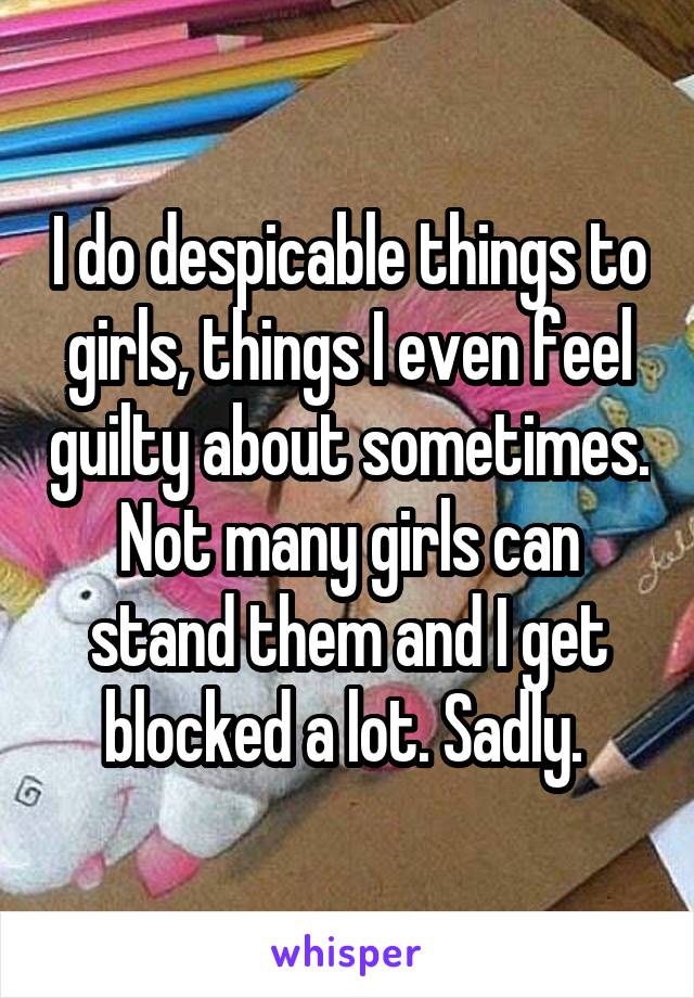 I do despicable things to girls, things I even feel guilty about sometimes. Not many girls can stand them and I get blocked a lot. Sadly. 