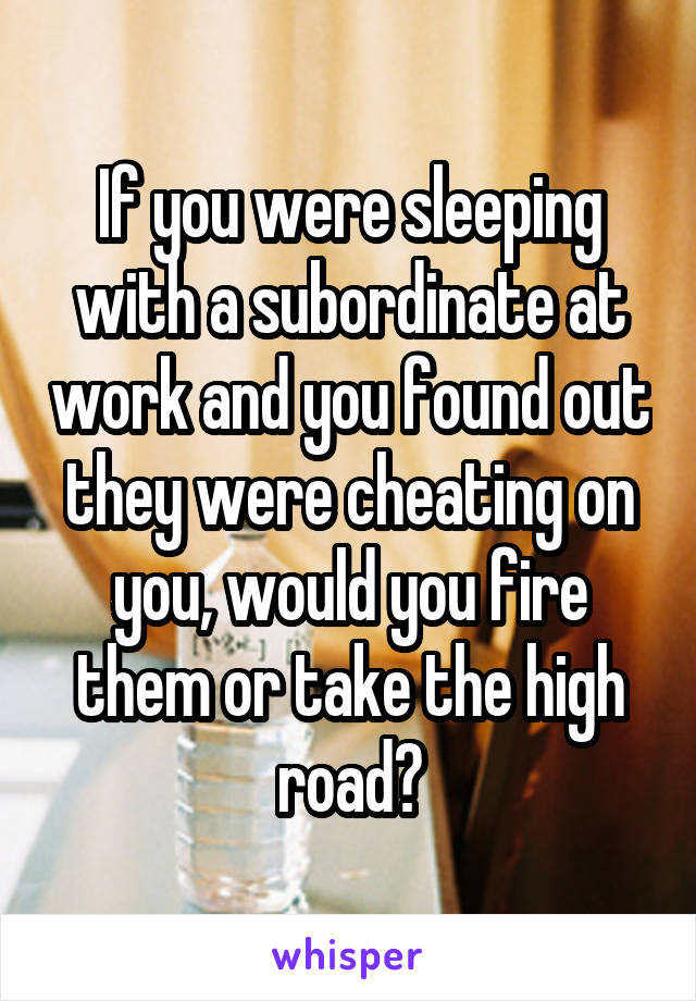 If you were sleeping with a subordinate at work and you found out they were cheating on you, would you fire them or take the high road?