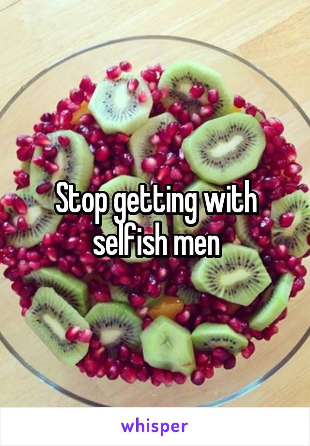 Stop getting with selfish men