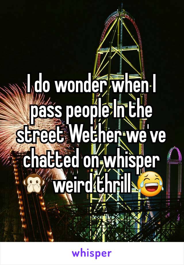 I do wonder when I pass people In the street Wether we've chatted on whisper  🙊 weird thrill 😂