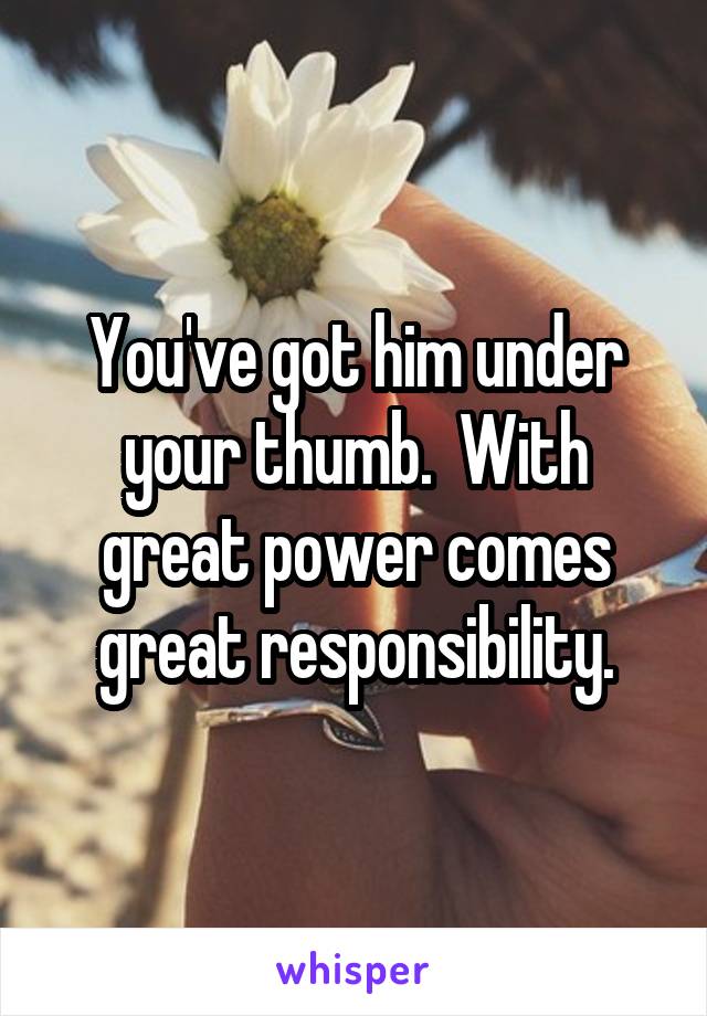 You've got him under your thumb.  With great power comes great responsibility.