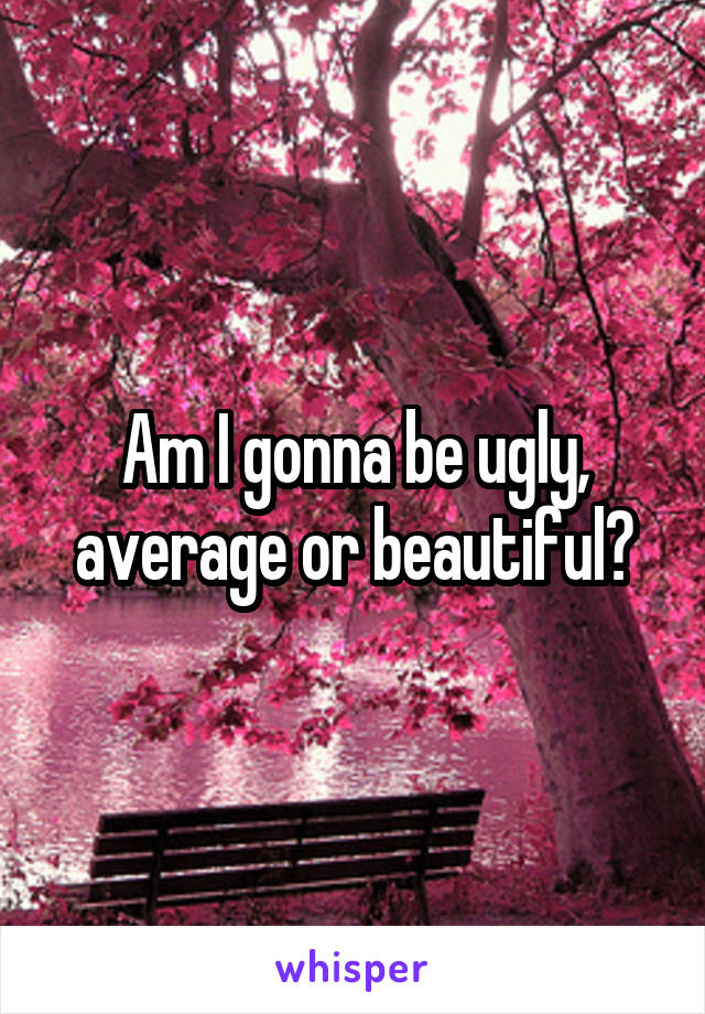 Am I gonna be ugly, average or beautiful?