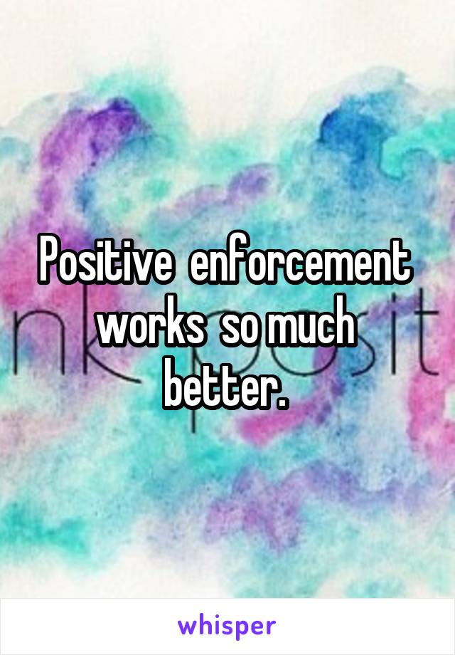 Positive  enforcement  works  so much  better. 