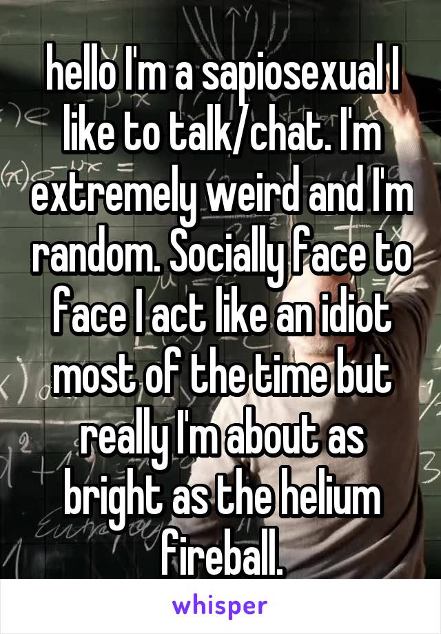 hello I'm a sapiosexual I like to talk/chat. I'm extremely weird and I'm random. Socially face to face I act like an idiot most of the time but really I'm about as bright as the helium fireball.