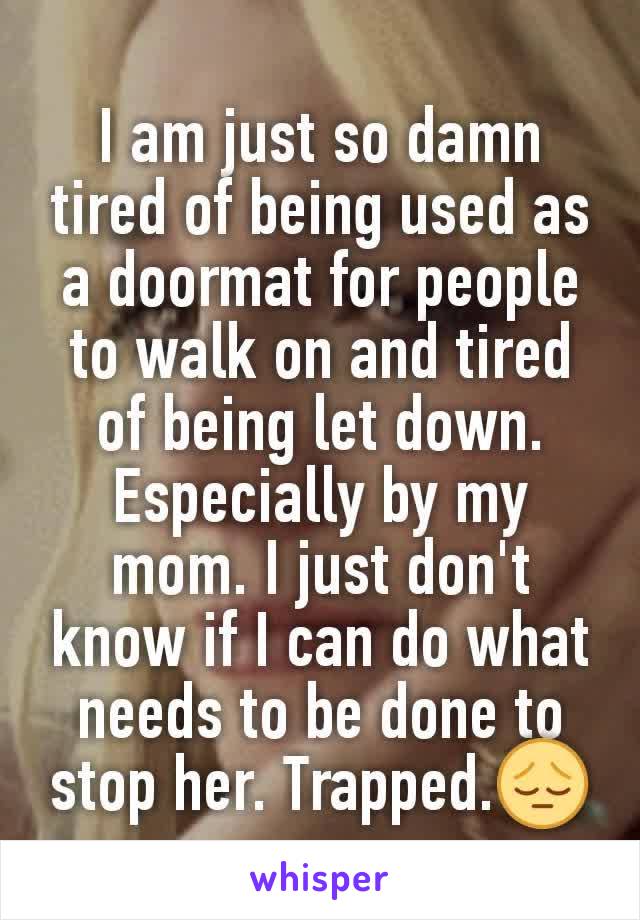 I am just so damn tired of being used as a doormat for people to walk on and tired of being let down. Especially by my mom. I just don't know if I can do what needs to be done to stop her. Trapped.😔
