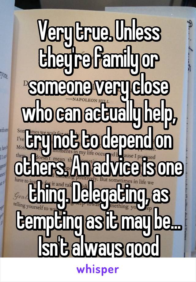 Very true. Unless they're family or someone very close who can actually help, try not to depend on others. An advice is one thing. Delegating, as tempting as it may be... Isn't always good