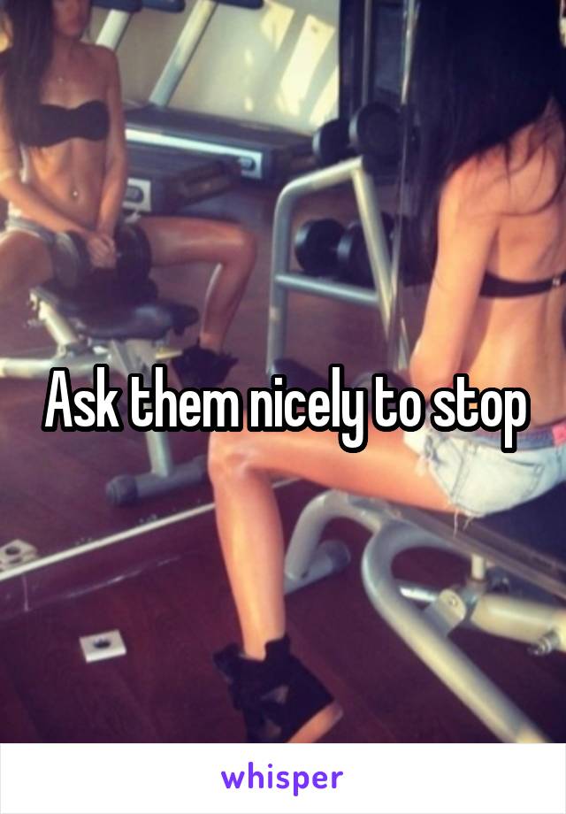 Ask them nicely to stop