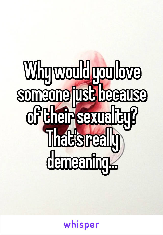 Why would you love someone just because of their sexuality? That's really demeaning...