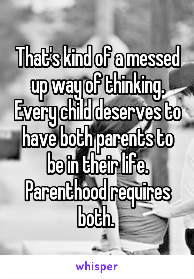 That's kind of a messed up way of thinking. Every child deserves to have both parents to be in their life. Parenthood requires both. 