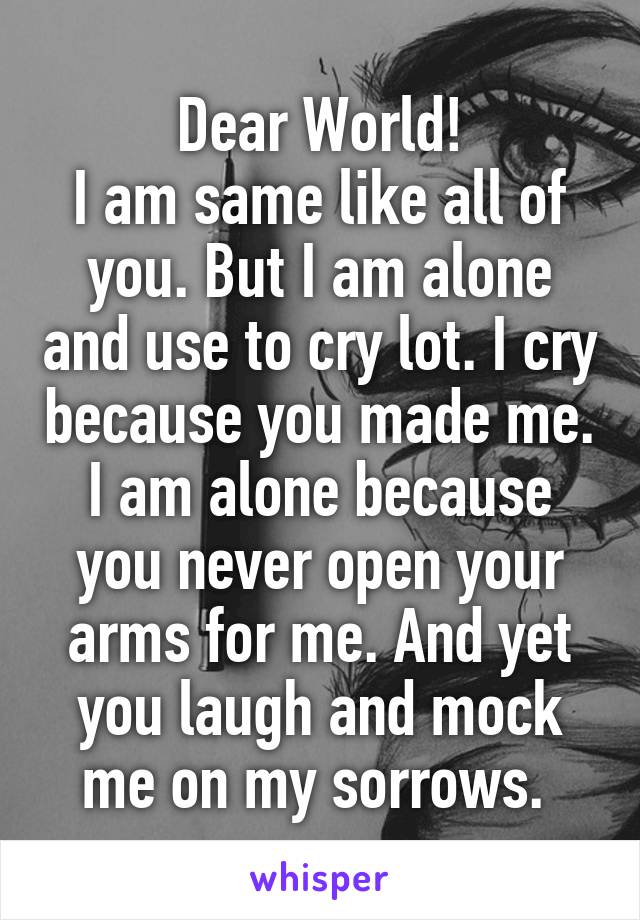 Dear World!
I am same like all of you. But I am alone and use to cry lot. I cry because you made me. I am alone because you never open your arms for me. And yet you laugh and mock me on my sorrows. 