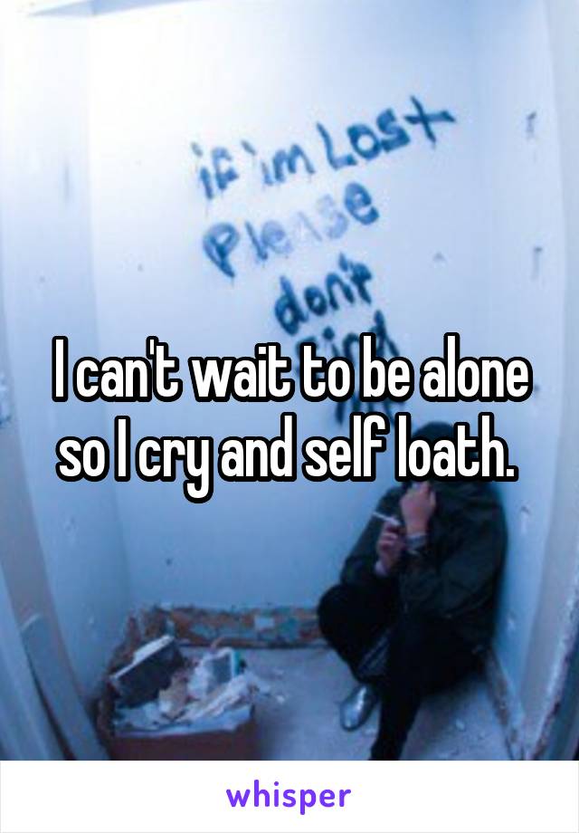 I can't wait to be alone so I cry and self loath. 
