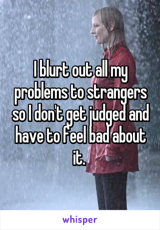 I blurt out all my problems to strangers so I don't get judged and have to feel bad about it. 