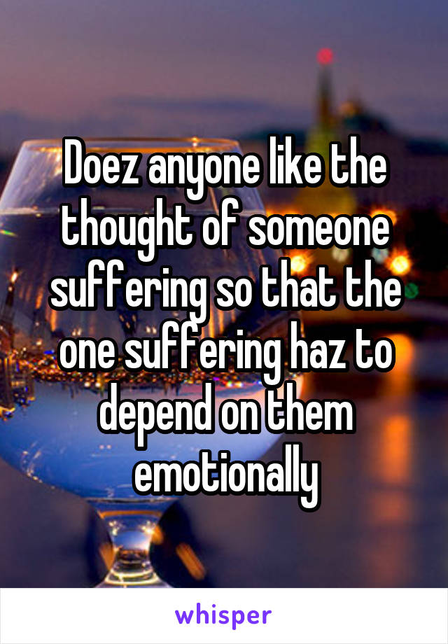 Doez anyone like the thought of someone suffering so that the one suffering haz to depend on them emotionally