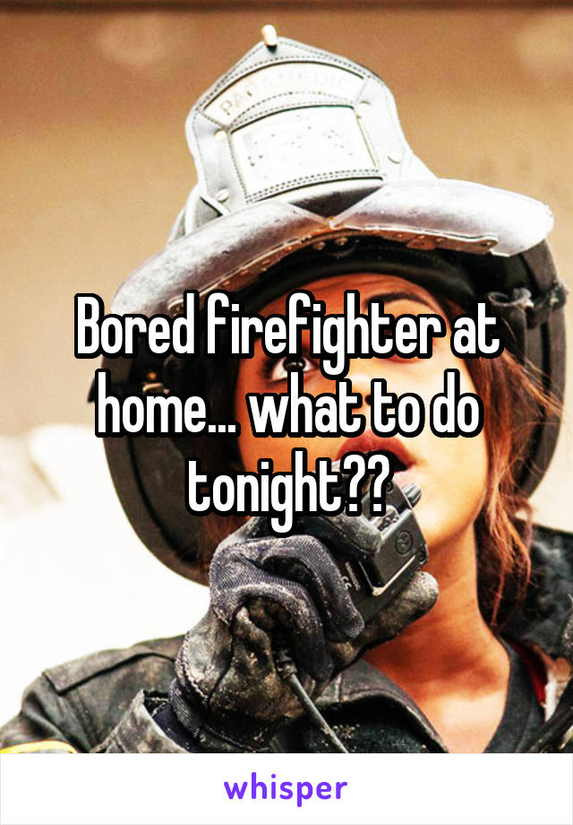 Bored firefighter at home... what to do tonight??