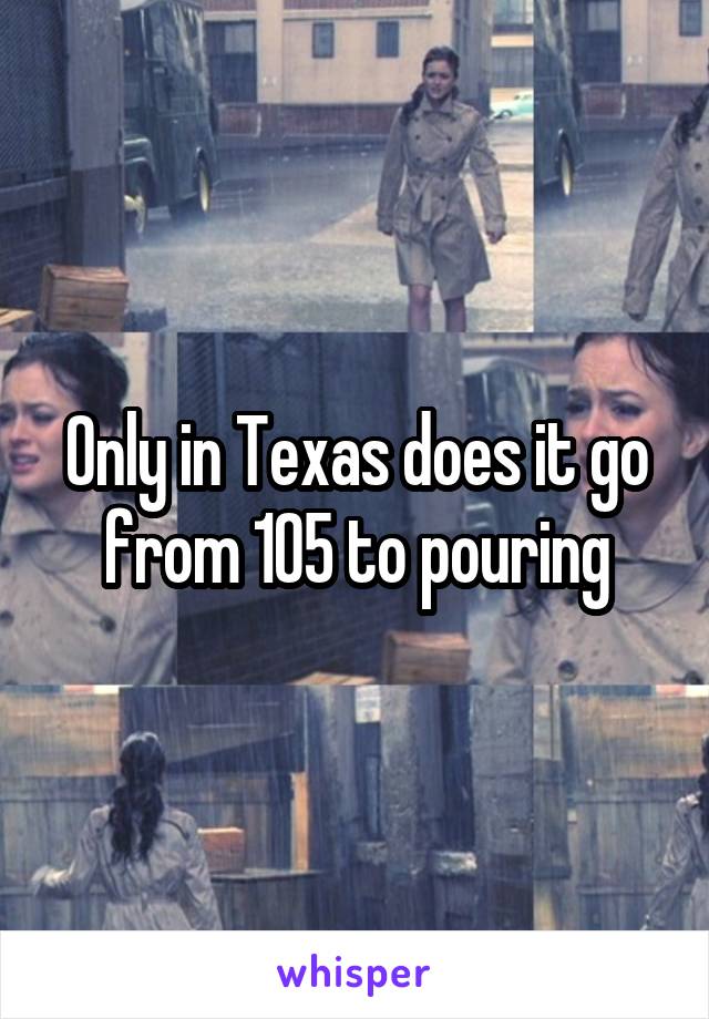Only in Texas does it go from 105 to pouring