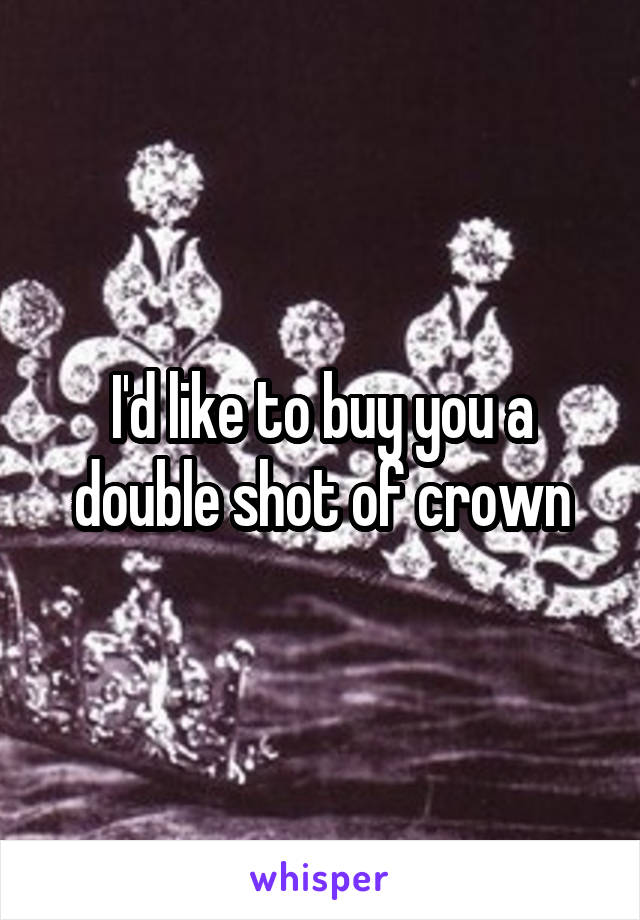 I'd like to buy you a double shot of crown