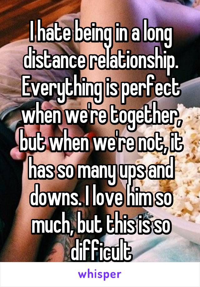 I hate being in a long distance relationship. Everything is perfect when we're together, but when we're not, it has so many ups and downs. I love him so much, but this is so difficult