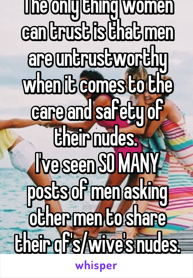 The only thing women can trust is that men are untrustworthy when it comes to the care and safety of their nudes. 
I've seen SO MANY posts of men asking other men to share their gf's/wive's nudes. 