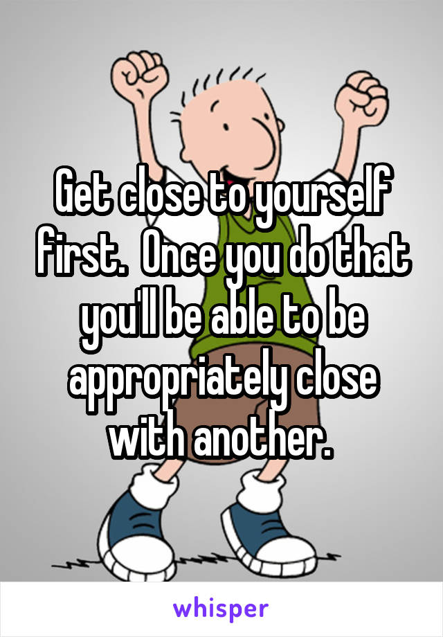 Get close to yourself first.  Once you do that you'll be able to be appropriately close with another. 