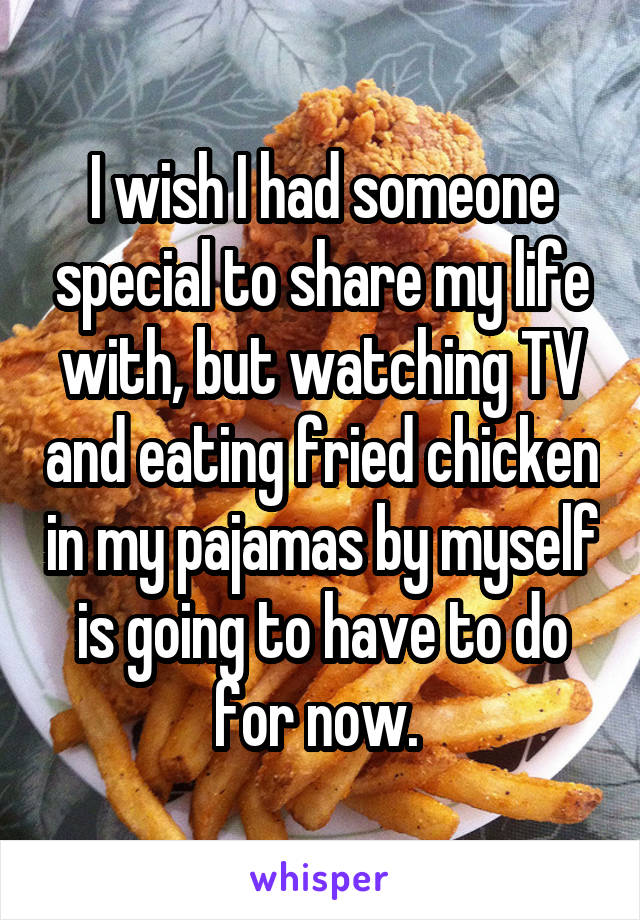 I wish I had someone special to share my life with, but watching TV and eating fried chicken in my pajamas by myself is going to have to do for now. 